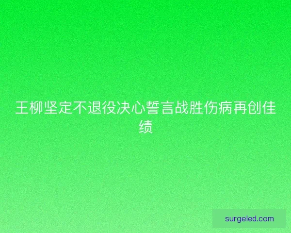 王柳坚定不退役决心誓言战胜伤病再创佳绩 王柳坚定不退役决心誓言战胜伤病再创佳绩