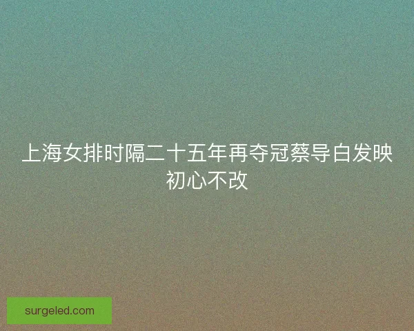 上海女排时隔二十五年再夺冠蔡导白发映初心不改 上海女排时隔二十五年再夺冠蔡导白发映初心不改