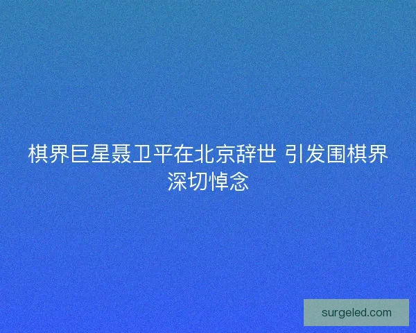 棋界巨星聂卫平在北京辞世 引发围棋界深切悼念