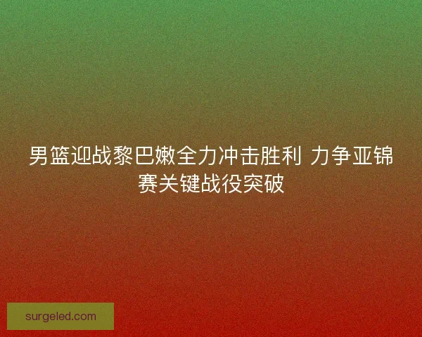 男篮迎战黎巴嫩全力冲击胜利 力争亚锦赛关键战役突破
