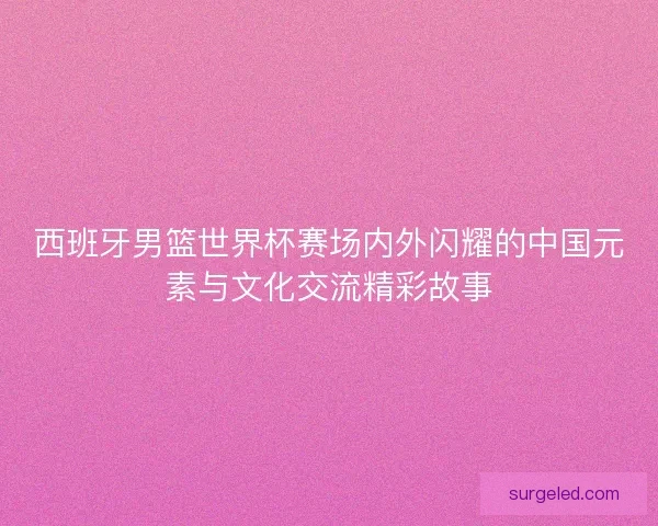 西班牙男篮世界杯赛场内外闪耀的中国元素与文化交流精彩故事