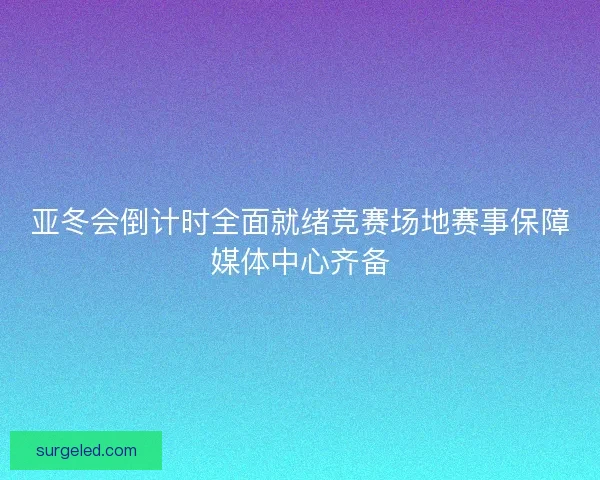 亚冬会倒计时全面就绪竞赛场地赛事保障媒体中心齐备